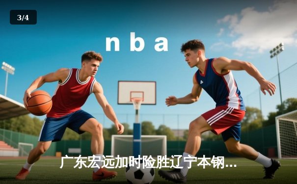 广东宏远加时险胜辽宁本钢，胡明轩30分力挽狂澜 - 3