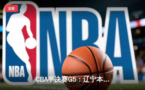 CBA半决赛G5：辽宁本钢加时逆转广东宏远 赵继伟砍35+9率队挺进总决赛
