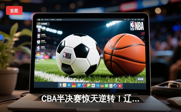 CBA半决赛惊天逆转！辽宁本钢加时险胜广东宏远 赵继伟砍35分创生涯新高